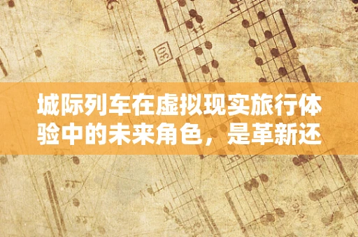 城际列车在虚拟现实旅行体验中的未来角色，是革新还是过客？