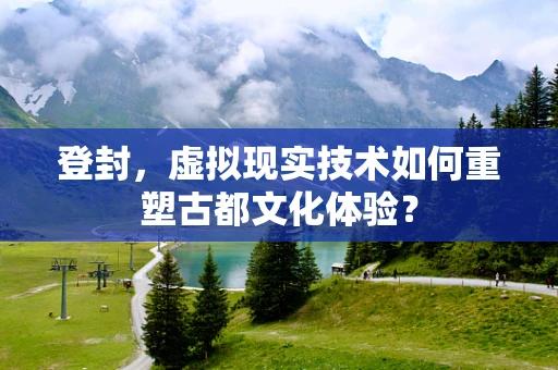 登封，虚拟现实技术如何重塑古都文化体验？