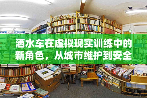 洒水车在虚拟现实训练中的新角色，从城市维护到安全培训的转变？