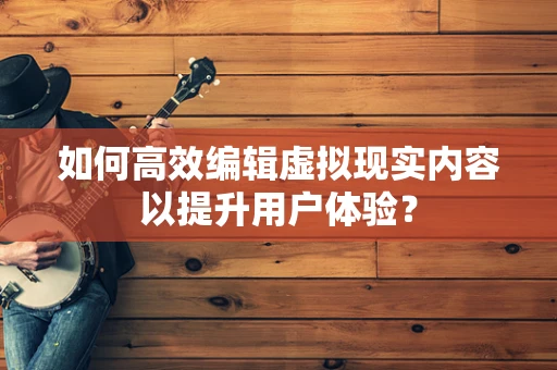 如何高效编辑虚拟现实内容以提升用户体验？
