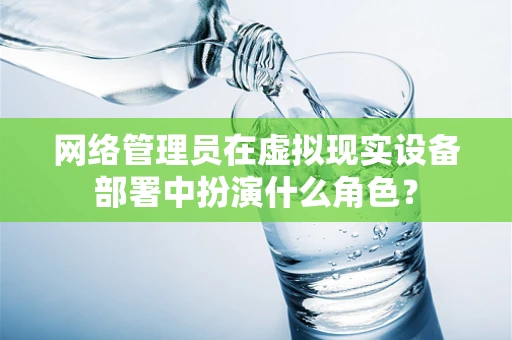 网络管理员在虚拟现实设备部署中扮演什么角色？