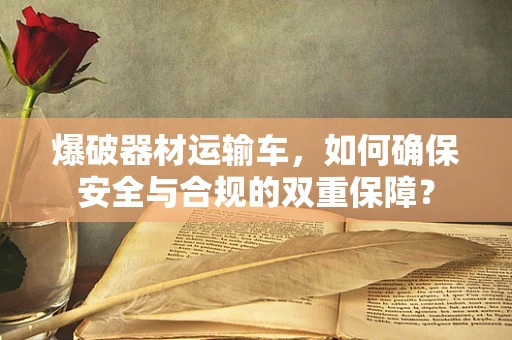 爆破器材运输车，如何确保安全与合规的双重保障？