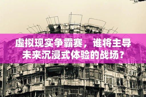 虚拟现实争霸赛，谁将主导未来沉浸式体验的战场？