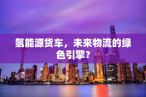 氢能源货车，未来物流的绿色引擎？