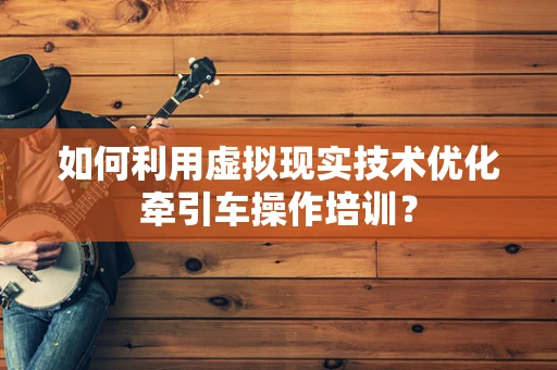 如何利用虚拟现实技术优化牵引车操作培训？
