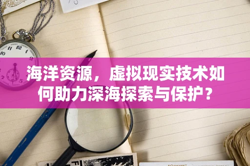 海洋资源，虚拟现实技术如何助力深海探索与保护？
