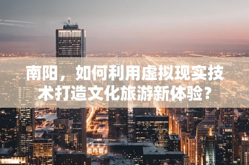 南阳，如何利用虚拟现实技术打造文化旅游新体验？