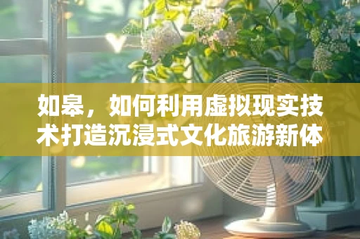 如皋，如何利用虚拟现实技术打造沉浸式文化旅游新体验？