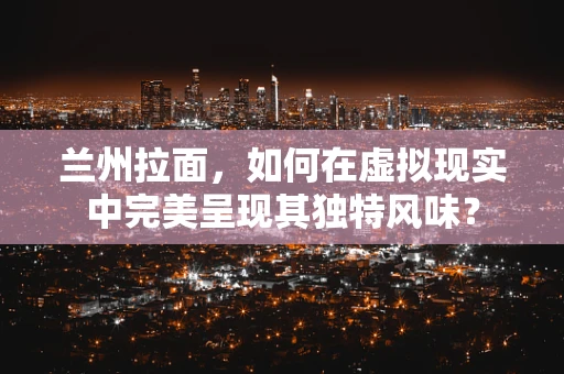 兰州拉面，如何在虚拟现实中完美呈现其独特风味？