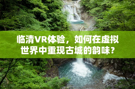 临清VR体验，如何在虚拟世界中重现古城的韵味？