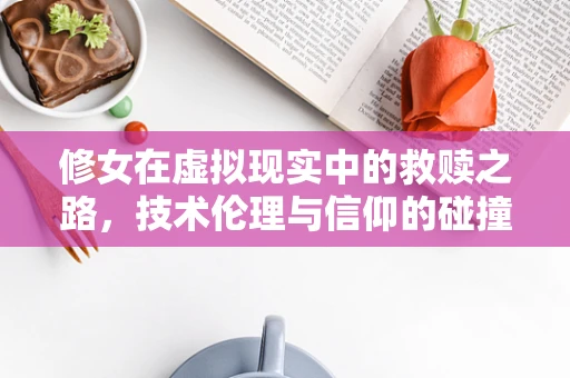 修女在虚拟现实中的救赎之路，技术伦理与信仰的碰撞