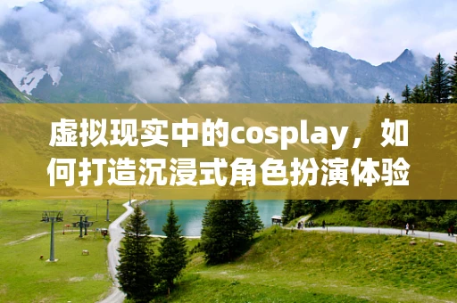 虚拟现实中的cosplay，如何打造沉浸式角色扮演体验？