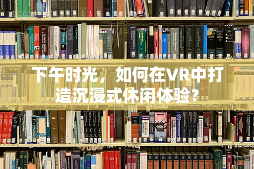 下午时光，如何在VR中打造沉浸式休闲体验？