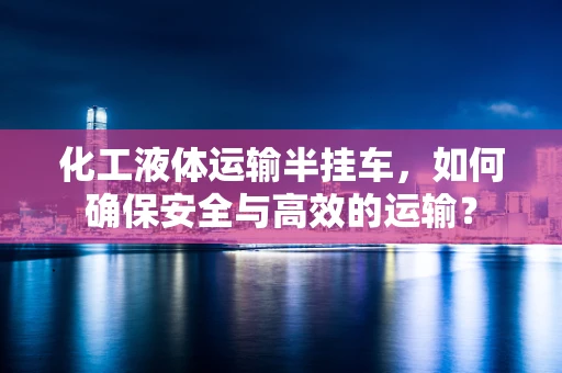 化工液体运输半挂车，如何确保安全与高效的运输？