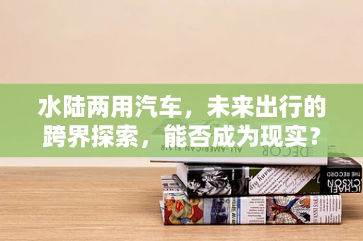 水陆两用汽车，未来出行的跨界探索，能否成为现实？