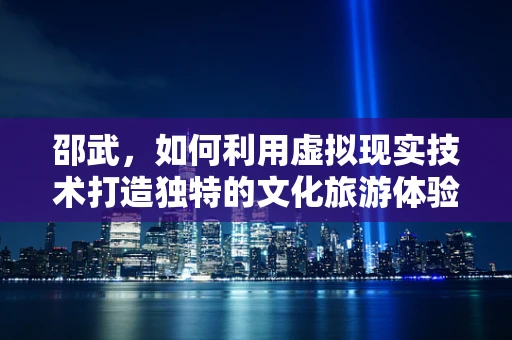 邵武，如何利用虚拟现实技术打造独特的文化旅游体验？