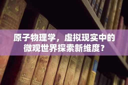 原子物理学，虚拟现实中的微观世界探索新维度？