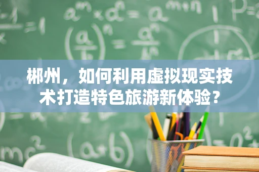 郴州，如何利用虚拟现实技术打造特色旅游新体验？