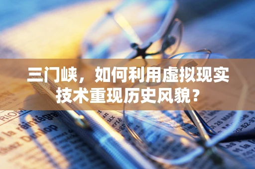 三门峡，如何利用虚拟现实技术重现历史风貌？