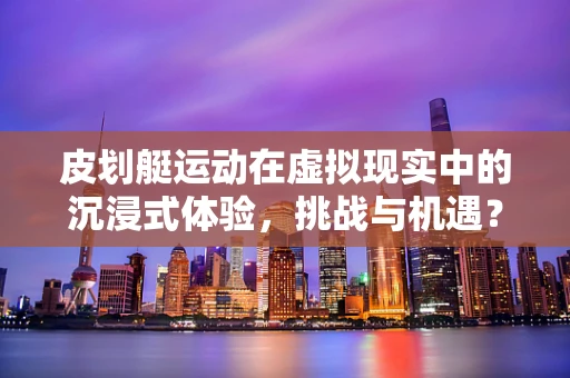 皮划艇运动在虚拟现实中的沉浸式体验，挑战与机遇？