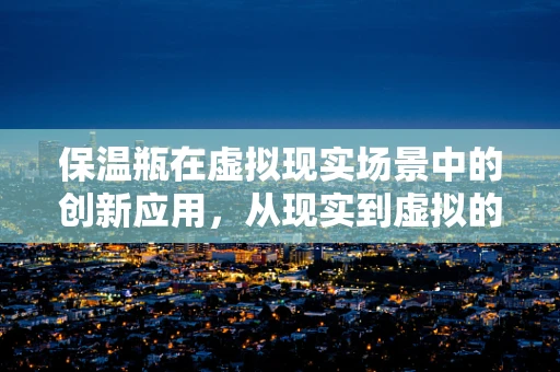 保温瓶在虚拟现实场景中的创新应用，从现实到虚拟的温暖传递