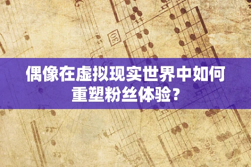 偶像在虚拟现实世界中如何重塑粉丝体验？
