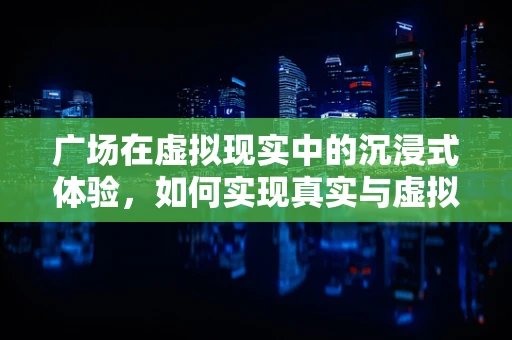 广场在虚拟现实中的沉浸式体验，如何实现真实与虚拟的完美融合？