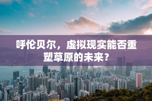 呼伦贝尔，虚拟现实能否重塑草原的未来？