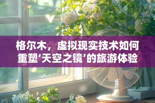 格尔木，虚拟现实技术如何重塑‘天空之镜’的旅游体验？
