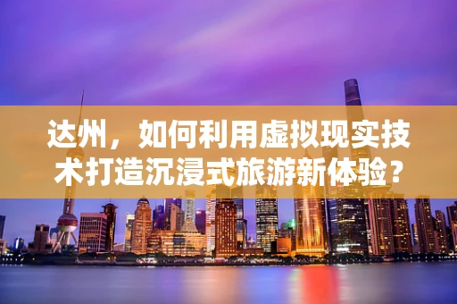 达州，如何利用虚拟现实技术打造沉浸式旅游新体验？
