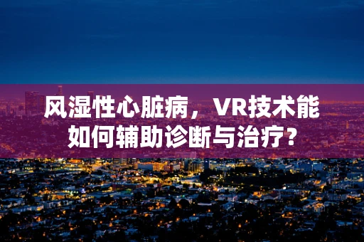 风湿性心脏病，VR技术能如何辅助诊断与治疗？