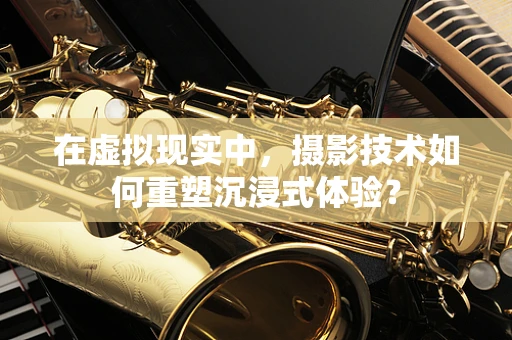在虚拟现实中，摄影技术如何重塑沉浸式体验？