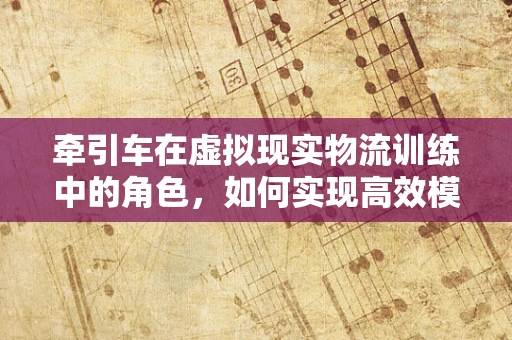 牵引车在虚拟现实物流训练中的角色，如何实现高效模拟？