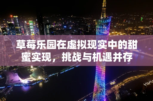 草莓乐园在虚拟现实中的甜蜜实现，挑战与机遇并存