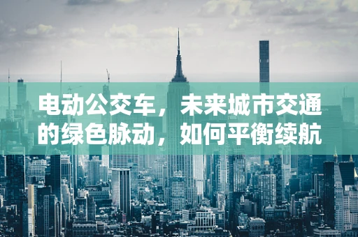电动公交车，未来城市交通的绿色脉动，如何平衡续航与充电效率？