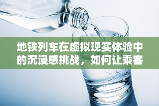 地铁列车在虚拟现实体验中的沉浸感挑战，如何让乘客‘身临其境’？