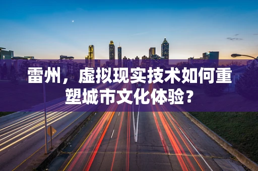 雷州，虚拟现实技术如何重塑城市文化体验？