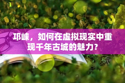 邛崃，如何在虚拟现实中重现千年古城的魅力？