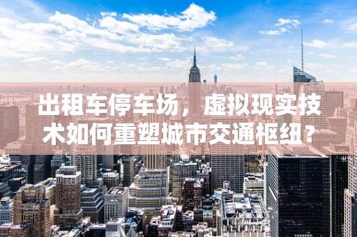 出租车停车场，虚拟现实技术如何重塑城市交通枢纽？