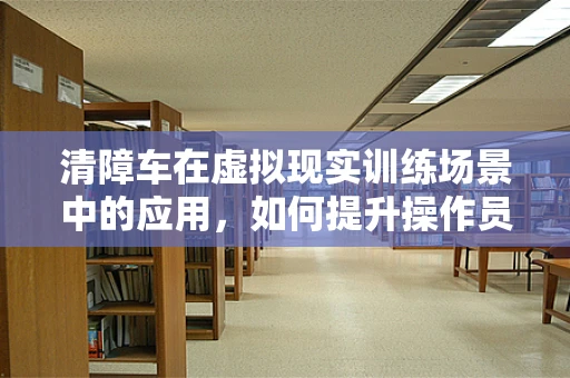 清障车在虚拟现实训练场景中的应用，如何提升操作员技能与安全？