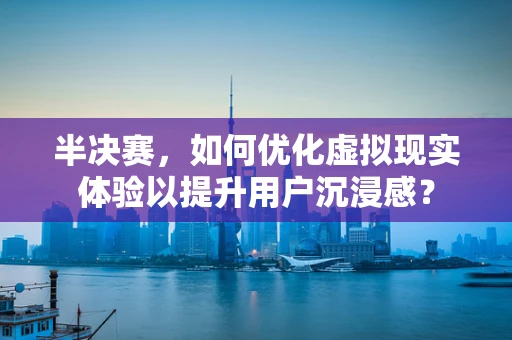 半决赛，如何优化虚拟现实体验以提升用户沉浸感？