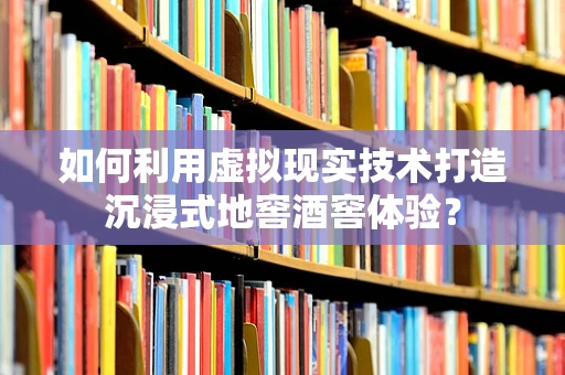 如何利用虚拟现实技术打造沉浸式地窖酒窖体验？