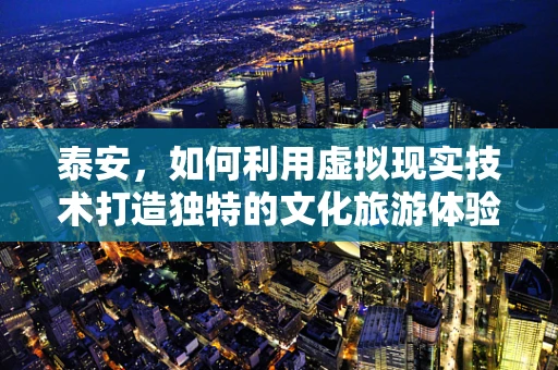 泰安，如何利用虚拟现实技术打造独特的文化旅游体验？