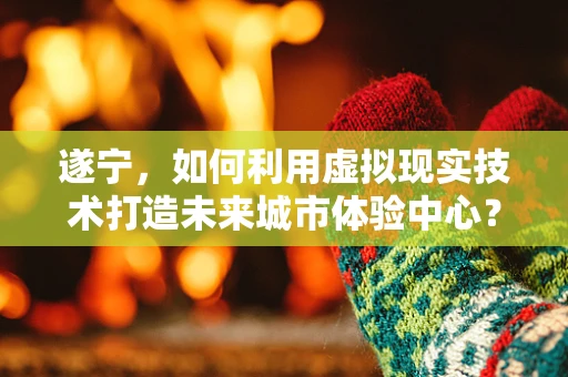 遂宁，如何利用虚拟现实技术打造未来城市体验中心？
