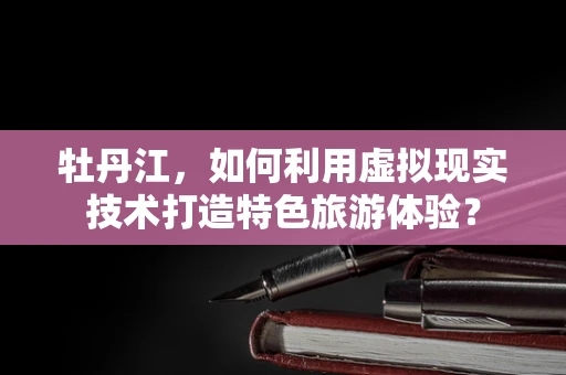 牡丹江，如何利用虚拟现实技术打造特色旅游体验？