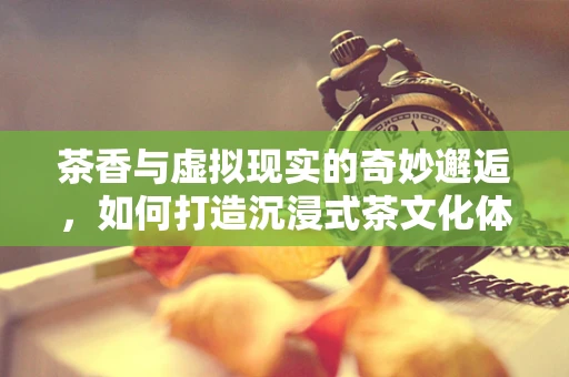 茶香与虚拟现实的奇妙邂逅，如何打造沉浸式茶文化体验？
