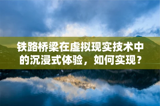 铁路桥梁在虚拟现实技术中的沉浸式体验，如何实现？