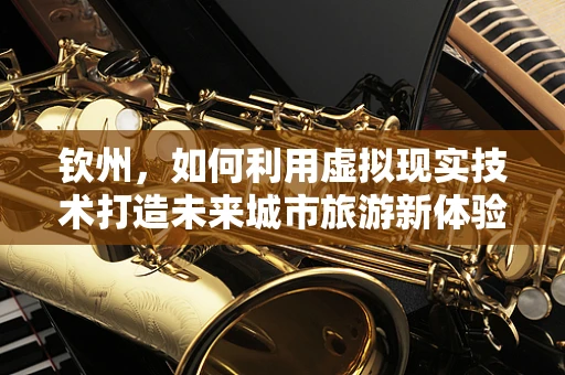 钦州，如何利用虚拟现实技术打造未来城市旅游新体验？