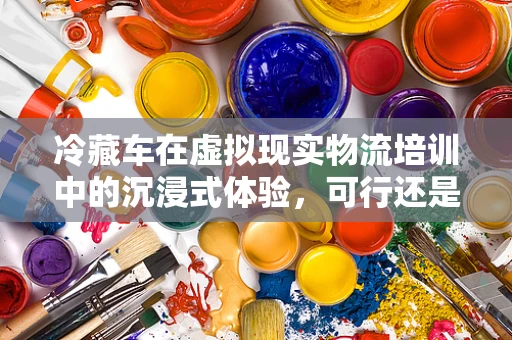 冷藏车在虚拟现实物流培训中的沉浸式体验，可行还是挑战？