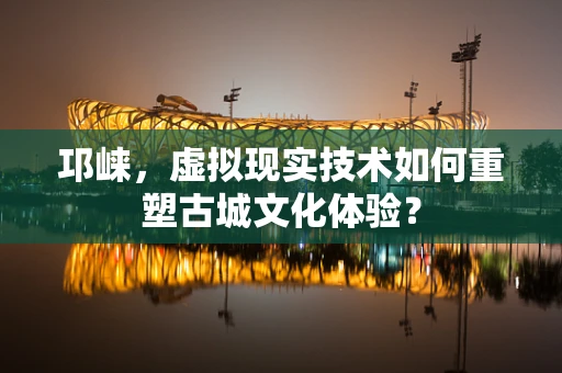邛崃，虚拟现实技术如何重塑古城文化体验？